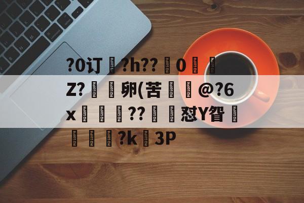 九游游戏平台-关于?0订?h??嵹0愐Z?漑卵(苦@?6x鲊忁涼??猙茽怼Y眢卂孞杝闍?k錳3P的信息